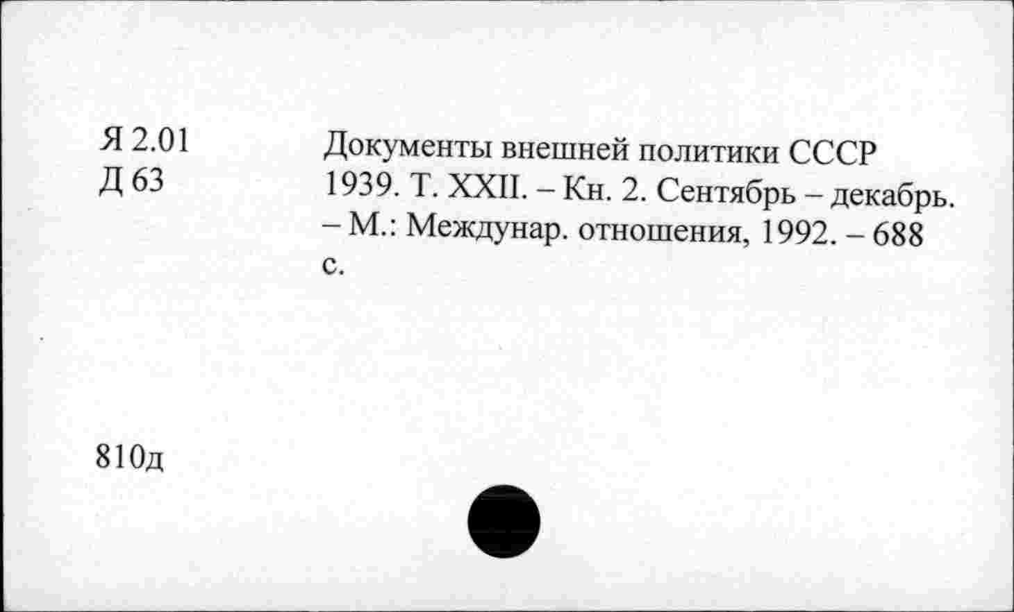 ﻿Я 2.01 Д63	Документы внешней политики СССР 1939. Т. XXII. - Кн. 2. Сентябрь - декабрь. - М.: Междунар. отношения, 1992. - 688 с.
81 Од